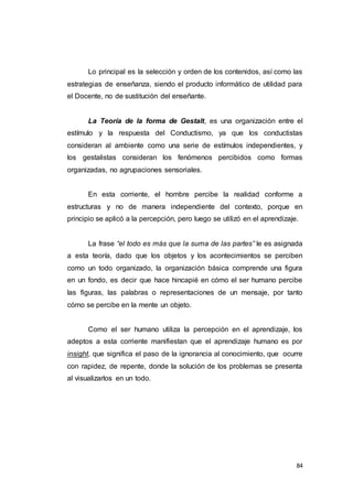 84
Lo principal es la selección y orden de los contenidos, así como las
estrategias de enseñanza, siendo el producto informático de utilidad para
el Docente, no de sustitución del enseñante.
La Teoría de la forma de Gestalt, es una organización entre el
estímulo y la respuesta del Conductismo, ya que los conductistas
consideran al ambiente como una serie de estímulos independientes, y
los gestalistas consideran los fenómenos percibidos como formas
organizadas, no agrupaciones sensoriales.
En esta corriente, el hombre percibe la realidad conforme a
estructuras y no de manera independiente del contexto, porque en
principio se aplicó a la percepción, pero luego se utilizó en el aprendizaje.
La frase “el todo es más que la suma de las partes” le es asignada
a esta teoría, dado que los objetos y los acontecimientos se perciben
como un todo organizado, la organización básica comprende una figura
en un fondo, es decir que hace hincapié en cómo el ser humano percibe
las figuras, las palabras o representaciones de un mensaje, por tanto
cómo se percibe en la mente un objeto.
Como el ser humano utiliza la percepción en el aprendizaje, los
adeptos a esta corriente manifiestan que el aprendizaje humano es por
insight, que significa el paso de la ignorancia al conocimiento, que ocurre
con rapidez, de repente, donde la solución de los problemas se presenta
al visualizarlos en un todo.
 