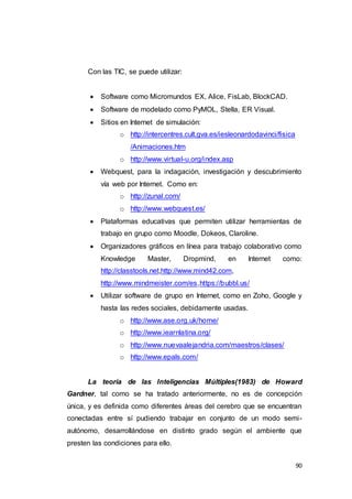 90
Con las TIC, se puede utilizar:
 Software como Micromundos EX, Alice, FisLab, BlockCAD.
 Software de modelado como PyMOL, Stella, ER Visual.
 Sitios en Internet de simulación:
o http://intercentres.cult.gva.es/iesleonardodavinci/fisica
/Animaciones.htm
o http://www.virtual-u.org/index.asp
 Webquest, para la indagación, investigación y descubrimiento
vía web por Internet. Como en:
o http://zunal.com/
o http://www.webquest.es/
 Plataformas educativas que permiten utilizar herramientas de
trabajo en grupo como Moodle, Dokeos, Claroline.
 Organizadores gráficos en línea para trabajo colaborativo como
Knowledge Master, Dropmind, en Internet como:
http://classtools.net,http://www.mind42.com,
http://www.mindmeister.com/es,https://bubbl.us/
 Utilizar software de grupo en Internet, como en Zoho, Google y
hasta las redes sociales, debidamente usadas.
o http://www.ase.org.uk/home/
o http://www.iearnlatina.org/
o http://www.nuevaalejandria.com/maestros/clases/
o http://www.epals.com/
La teoría de las Inteligencias Múltiples(1983) de Howard
Gardner, tal como se ha tratado anteriormente, no es de concepción
única, y es definida como diferentes áreas del cerebro que se encuentran
conectadas entre sí pudiendo trabajar en conjunto de un modo semi-
autónomo, desarrollándose en distinto grado según el ambiente que
presten las condiciones para ello.
 