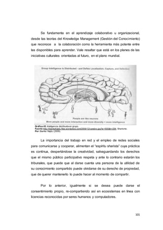 101
Se fundamenta en el aprendizaje colaborativo u organizacional,
desde las teorías del Knowledge Management (Gestión del Conocimiento)
que reconoce a la colaboración como la herramienta más potente entre
las disponibles para aprender. Vale resaltar que está en los planes de las
iniciativas culturales orientadas al futuro, en el plano mundial.
Gráfico 43: Inteligencia distribuida en grupo.
Fuente:http://biankahajdu.files.wordpress.com/2009/12/cerebro.jpg?w=500&h=294. Sharismo.
Por:Bianka Hajdu (2009).
La importancia del trabajo en red y el empleo de redes sociales
para comunicarse y cooperar, alimentan el “espíritu sharista” cuya práctica
es continua, despertándose la creatividad, salvaguardando los derechos
que el mismo público participativo respeta y ante lo contrario estarán los
tribunales, que puede que al darse cuenta una persona de la utilidad de
su conocimiento compartido puede olvidarse de su derecho de propiedad,
que de querer mantenerlo lo puede hacer al momento de compartir.
Por lo anterior, igualmente si se desea puede darse el
consentimiento propio, re-compartiendo así en ecosistemas en línea con
licencias reconocidas por seres humanos y computadores.
 