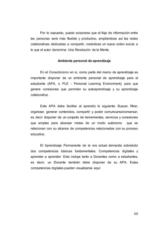 102
Por lo expuesto, puede avizorarse que el flujo de información entre
las personas será más flexible y productivo, ampliándose así las redes
colaborativas dedicadas a compartir, creándose un nuevo orden social, a
lo que el autor denomina: Una Revolución de la Mente.
Ambiente personal de aprendizaje
En el Conectivismo en si, como parte del marco de aprendizaje es
importante disponer de un ambiente personal de aprendizaje para el
estudiante (APA, o PLE - Personal Learning Environment), para que
genere conexiones que permitan su autoaprendizaje y su aprendizaje
colaborativo.
Este APA debe facilitar al aprendiz lo siguiente: Buscar, filtrar,
organizar, generar contenidos, compartir y poder comunicarse/conversar,
es decir disponer de un conjunto de herramientas, servicios y conexiones
que emplee para alcanzar metas de un modo autónomo que se
relacionan con su alcance de competencias relacionadas con su proceso
educativo.
El Aprendizaje Permanente de la era actual demanda sobretodo
dos competencias básicas fundamentales: Competencias digitales y
aprender a aprender. Esto incluye tanto a Docentes como a estudiantes,
es decir, un Docente también debe disponer de su APA. Estas
competencias digitales pueden visualizarse aquí:
 