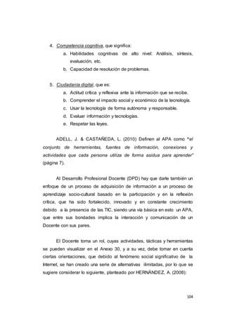 104
4. Competencia cognitiva, que significa:
a. Habilidades cognitivas de alto nivel: Análisis, síntesis,
evaluación, etc.
b. Capacidad de resolución de problemas.
5. Ciudadanía digital, que es:
a. Actitud crítica y reflexiva ante la información que se recibe.
b. Comprender el impacto social y económico de la tecnología.
c. Usar la tecnología de forma autónoma y responsable.
d. Evaluar información y tecnologías.
e. Respetar las leyes.
ADELL, J. & CASTAÑEDA, L. (2010) Definen al APA como “el
conjunto de herramientas, fuentes de información, conexiones y
actividades que cada persona utiliza de forma asidua para aprender”
(página 7).
Al Desarrollo Profesional Docente (DPD) hay que darle también un
enfoque de un proceso de adquisición de información a un proceso de
aprendizaje socio-cultural basado en la participación y en la reflexión
crítica, que ha sido fortalecido, innovado y en constante crecimiento
debido a la presencia de las TIC, siendo una vía básica en esto un APA,
que entre sus bondades implica la interacción y comunicación de un
Docente con sus pares.
El Docente toma un rol, cuyas actividades, tácticas y herramientas
se pueden visualizar en el Anexo 30, y a su vez, debe tomar en cuenta
ciertas orientaciones, que debido al fenómeno social significativo de la
Internet, se han creado una serie de alternativas ilimitadas, por lo que se
sugiere considerar lo siguiente, planteado por HERNÁNDEZ, A. (2008):
 