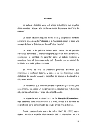 112
Didáctica
La palabra didáctica viene del griego didastékene que significa
didas- enseñar y tékene- arte, por lo que puede decirse que es el “arte de
enseñar”.
La acción educativa requiere de una teoría y una práctica, donde la
primera la proporciona la Pedagogía o la Andragogía según el caso, y la
segunda lo hace la Didáctica, es decir el “cómo hacerlo”.
La teoría y la práctica deben estar unidos en el proceso
enseñanza-aprendizaje u orientación-aprendizaje de un modo sistemático,
concibiendo la actividad de aprender como un trabajo metódico y
consciente bajo el direccionamiento del Docente, en su calidad de
facilitador, mediador, guía u orientador.
En medio de esto se presentan principios didácticos que
determinan el quehacer docente, y estos a su vez determinan reglas
didácticas de carácter general y específico de acuerdo a la disciplina o
asignatura a tratar.
La importancia que en la Universidad se produzca y se distribuya el
conocimiento, ha creado un reorganización sociocultural que redefine los
roles de los profesionales, y entre ellos el del Docente.
La respuesta ante lo mencionado es la Didáctica Universitaria,
cuyo desarrollo tiene pocas décadas a la fecha, debido a la ausencia de
su existencia por la concentración de estudio en las otras didácticas.
Podría conceptuársela como lo define DÍAZ, D. (1999) como
aquella “Didáctica especial comprometida con lo significativo de los
 