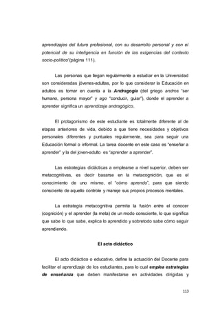 113
aprendizajes del futuro profesional, con su desarrollo personal y con el
potencial de su inteligencia en función de las exigencias del contexto
socio-político“(página 111).
Las personas que llegan regularmente a estudiar en la Universidad
son consideradas jóvenes-adultas, por lo que considerar la Educación en
adultos es tomar en cuenta a la Andragogía (del griego andros “ser
humano, persona mayor” y ago “conducir, guiar”), donde el aprender a
aprender significa un aprendizaje andragógico.
El protagonismo de este estudiante es totalmente diferente al de
etapas anteriores de vida, debido a que tiene necesidades y objetivos
personales diferentes y puntuales regularmente, sea para seguir una
Educación formal o informal. La tarea docente en este caso es “enseñar a
aprender” y la del joven-adulto es “aprender a aprender”.
Las estrategias didácticas a emplearse a nivel superior, deben ser
metacognitivas, es decir basarse en la metacognición, que es el
conocimiento de uno mismo, el “cómo aprendo”, para que siendo
consciente de aquello controle y maneje sus propios procesos mentales.
La estrategia metacognitiva permite la fusión entre el conocer
(cognición) y el aprender (la meta) de un modo consciente, lo que significa
que sabe lo que sabe, explica lo aprendido y sobretodo sabe cómo seguir
aprendiendo.
El acto didáctico
El acto didáctico o educativo, define la actuación del Docente para
facilitar el aprendizaje de los estudiantes, para lo cual emplea estrategias
de enseñanza que deben manifestarse en actividades dirigidas y
 