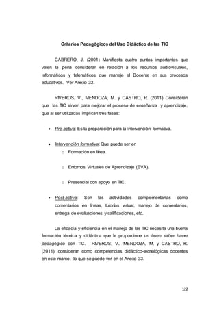 122
Criterios Pedagógicos del Uso Didáctico de las TIC
CABRERO, J. (2001) Manifiesta cuatro puntos importantes que
valen la pena considerar en relación a los recursos audiovisuales,
informáticos y telemáticos que maneje el Docente en sus procesos
educativos. Ver Anexo 32.
RIVEROS, V., MENDOZA, M. y CASTRO, R. (2011) Consideran
que las TIC sirven para mejorar el proceso de enseñanza y aprendizaje,
que al ser utilizadas implican tres fases:
 Pre-activa: Es la preparación para la intervención formativa.
 Intervención formativa: Que puede ser en
o Formación en línea.
o Entornos Virtuales de Aprendizaje (EVA).
o Presencial con apoyo en TIC.
 Post-activa: Son las actividades complementarias como
comentarios en líneas, tutorías virtual, manejo de comentarios,
entrega de evaluaciones y calificaciones, etc.
La eficacia y eficiencia en el manejo de las TIC necesita una buena
formación técnica y didáctica que le proporcione un buen saber hacer
pedagógico con TIC. RIVEROS, V., MENDOZA, M. y CASTRO, R.
(2011), consideran como competencias didáctico-tecnológicas docentes
en este marco, lo que se puede ver en el Anexo 33.
 