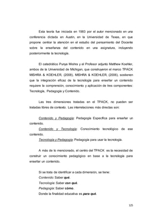 125
Esta teoría fue iniciada en 1983 por el autor mencionado en una
conferencia dictada en Austin, en la Universidad de Texas, en que
propone centrar la atención en el estudio del pensamiento del Docente
sobre la enseñanza del contenido en una asignatura, incluyendo
posteriormente la tecnología.
El catedrático Punya Mishra y el Profesor adjunto Matthew Koehler,
ambos de la Universidad de Míchigan, que construyeron el marco TPACK
MISHRA & KOEHLER, (2008), MISHRA & KOEHLER, (2006), sostienen
que la integración eficaz de la tecnología para enseñar un contenido
requiere la comprensión, conocimiento y aplicación de tres componentes:
Tecnología, Pedagogía y Contenido.
Las tres dimensiones tratadas en el TPACK, no pueden ser
tratadas libres de contexto. Las interrelaciones más directas son:
Contenido y Pedagogía: Pedagogía Específica para enseñar un
contenido.
Contenido y Tecnología: Conocimiento tecnológico de ese
contenido.
Tecnología y Pedagogía: Pedagogía para usar la tecnología.
A más de lo mencionado, el centro del TPACK es la necesidad de
construir un conocimiento pedagógico en base a la tecnología para
enseñar un contenido.
Si se trata de identificar a cada dimensión, se tiene:
Contenido: Saber qué.
Tecnología: Saber con qué.
Pedagogía: Saber cómo.
Donde la finalidad educativa es para qué.
 