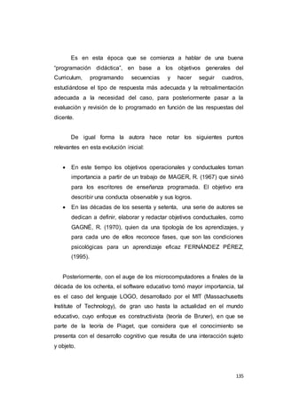 135
Es en esta época que se comienza a hablar de una buena
“programación didáctica”, en base a los objetivos generales del
Curriculum, programando secuencias y hacer seguir cuadros,
estudiándose el tipo de respuesta más adecuada y la retroalimentación
adecuada a la necesidad del caso, para posteriormente pasar a la
evaluación y revisión de lo programado en función de las respuestas del
dicente.
De igual forma la autora hace notar los siguientes puntos
relevantes en esta evolución inicial:
 En este tiempo los objetivos operacionales y conductuales toman
importancia a partir de un trabajo de MAGER, R. (1967) que sirvió
para los escritores de enseñanza programada. El objetivo era
describir una conducta observable y sus logros.
 En las décadas de los sesenta y setenta, una serie de autores se
dedican a definir, elaborar y redactar objetivos conductuales, como
GAGNÉ, R. (1970), quien da una tipología de los aprendizajes, y
para cada uno de ellos reconoce fases, que son las condiciones
psicológicas para un aprendizaje eficaz FERNÁNDEZ PÉREZ,
(1995).
Posteriormente, con el auge de los microcomputadores a finales de la
década de los ochenta, el software educativo tomó mayor importancia, tal
es el caso del lenguaje LOGO, desarrollado por el MIT (Massachusetts
Institute of Technology), de gran uso hasta la actualidad en el mundo
educativo, cuyo enfoque es constructivista (teoría de Bruner), en que se
parte de la teoría de Piaget, que considera que el conocimiento se
presenta con el desarrollo cognitivo que resulta de una interacción sujeto
y objeto.
 