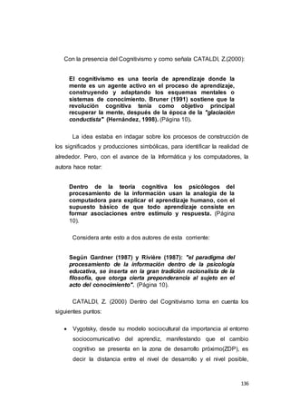 136
Con la presencia del Cognitivismo y como señala CATALDI, Z.(2000):
El cognitivismo es una teoría de aprendizaje donde la
mente es un agente activo en el proceso de aprendizaje,
construyendo y adaptando los esquemas mentales o
sistemas de conocimiento. Bruner (1991) sostiene que la
revolución cognitiva tenía como objetivo principal
recuperar la mente, después de la época de la "glaciación
conductista" (Hernández, 1998). (Página 10).
La idea estaba en indagar sobre los procesos de construcción de
los significados y producciones simbólicas, para identificar la realidad de
alrededor. Pero, con el avance de la Informática y los computadores, la
autora hace notar:
Dentro de la teoría cognitiva los psicólogos del
procesamiento de la información usan la analogía de la
computadora para explicar el aprendizaje humano, con el
supuesto básico de que todo aprendizaje consiste en
formar asociaciones entre estímulo y respuesta. (Página
10).
Considera ante esto a dos autores de esta corriente:
Según Gardner (1987) y Rivière (1987): "el paradigma del
procesamiento de la información dentro de la psicología
educativa, se inserta en la gran tradición racionalista de la
filosofía, que otorga cierta preponderancia al sujeto en el
acto del conocimiento". (Página 10).
CATALDI, Z. (2000) Dentro del Cognitivismo toma en cuenta los
siguientes puntos:
 Vygotsky, desde su modelo sociocultural da importancia al entorno
sociocomunicativo del aprendiz, manifestando que el cambio
cognitivo se presenta en la zona de desarrollo próximo(ZDP), es
decir la distancia entre el nivel de desarrollo y el nivel posible,
 