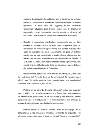 137
mediante la resolución de problemas con la asistencia de un tutor,
pudiendo presentarse el aprendizaje repentinamente por un sentido
gestáltico. A estas ideas de Vygotsky, Bruner denominó
“andamiaje” educativo para brindar apoyo, que al utilizarse el
computador como herramienta, permite ampliar el alcance del
estudiante como el realizar tareas selectivas cuando lo necesite.
 Resaltar el aprendizaje significativo, considerando que se dará
cuando la persona perciba al tema como importante para él,
destacando la estructura lógica interna que plantea Ausubel, para
quien el incorporar un nuevo conocimiento, es para un sistema
previo que ya está organizado, y tendrá alguna relación con los
nuevos. Así es como surgen los mapas conceptuales de NOVAK, J
& BOWIN, D. (1988) para representar relaciones significativas, que
actualmente es el fundamento de la red semántica, que es la base
del software cognitivista en la Educación.
Posteriormente destaca la Teoría Uno de PERKINS, D. (1995), que
fue codirector del Proyecto Cero de la Universidad de Harvard, quien
afirmó que "la gente aprende más cuando tiene una oportunidad
razonable y una motivación para hacerlo".
Perkins en su obra “La Escuela Inteligente” señala que cualquier
método válido de enseñanza encarna a la Teoría Uno, adaptándose a
las necesidades particulares de un estudiante y del momento, siendo
compatible con el Conductismo y el Constructivismo, sin enfatizar la
autonomía del estudiante para facilitar la comprensión.
Perkins señala la relación bilateral entre la Pedagogía de la
comprensión y las imágenes mentales, afirmando lo siguiente: “se
alimentan unas a otras como si fueran el Yin y el Yan de la comprensión”.
 