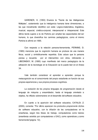 138
GARDNER, H. (1993) Enuncia la “Teoría de las Inteligencias
Múltiples”, sosteniendo que la inteligencia humana tiene dimensiones, a
las que inicialmente identificó con siete: Lógico-matemática, lingüística,
musical, espacial, cinético-corporal, interpersonal e intrapersonal. Esta
última teoría supera a la de Perkins por ampliar las capacidades del ser
humano, lo que diversifica los caminos pedagógicos, como el mismo
Perkins lo afirmó en 1995.
Con respecto a la relación persona-herramienta, PERKINS, D.
(1985) menciona que la cognición humana se produce de una manera
física, social y simbólicamente repartida. Esto aduce que la persona
piensa y recuerda por el intercambio con otros, reforzando a
LIBEDINSKY, M. (1995) cuyo manifiesto del marco pedagógico de la
utilización de la tecnología en la Educación se lo puede leer en el Anexo
34.
Vale también considerar el aprender a aprender, porque la
metacognición es el conocimiento del propio estudiante en función de sus
propias experiencias y sus propios procesos cognitivos.
La evolución de los propios lenguajes de programación desde el
lenguaje de máquina y ensamblador, hasta el lenguaje orientado a
objetos, ha influido sobremanera en el desarrollo del software educativo.
En cuanto a la aparición del software educativo, CATALDI, Z.
(2000), comenta: “Por último aparecen los productos propiamente dichos
de software educativo, con la difusión de las computadoras en la
enseñanza, según tres líneas de trabajo, computadoras como tutores
(enseñanza asistida por computadoras o EAC), como aprendices y como
herramienta”(página 12).
 