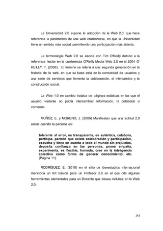 143
La Universidad 2.0 supone la adopción de la Web 2.0, que hace
referencia a parámetros de una web colaborativa, en que la Universidad
tiene un sentido más social, permitiendo una participación más abierta.
La terminología Web 2.0 se asocia con Tim O'Reilly debido a la
referencia hecha en la conferencia O'Reilly Media Web 2.0 en el 2004 O’
REILLY, T. (2006). El término se refería a una segunda generación en la
historia de la web, en que su base está en la comunidad de usuarios y
una serie de servicios que fomenta la colaboración, el intercambio y la
construcción social.
La Web 1.0 en cambio trataba de páginas estáticas en las que el
usuario visitante no podía intercambiar información, ni colaborar o
comentar.
MUÑOZ, E. y MORENO, J. (2009) Manifiestan que una actitud 2.0
existe cuando la persona es:
tolerante al error, es transparente, es auténtica, colabora,
participa, permite que exista colaboración y participación,
escucha y tiene en cuenta a todo el mundo sin prejuicios,
deposita confianza en las personas, posee empatía,
experimenta, es flexible, honesta, cree en la inteligencia
colectiva como forma de generar conocimiento, etc.
(Página 11).
RODRÍGUEZ, E. (2010) en el sitio de iberestudios internacional
menciona un Kit básico para un Profesor 2.0 en el que cita algunas
herramientas elementales para un Docente que desea incluirse en la Web
2.0:
 
