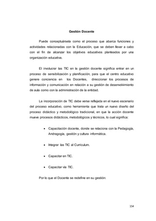 154
Gestión Docente
Puede conceptuársela como el proceso que abarca funciones y
actividades relacionadas con la Educación, que se deben llevar a cabo
con el fin de alcanzar los objetivos educativos planteados por una
organización educativa.
El involucrar las TIC en la gestión docente significa entrar en un
proceso de sensibilización y planificación, para que el centro educativo
genere conciencia en los Docentes, direccionar los procesos de
información y comunicación en relación a su gestión de desenvolvimiento
de aula como con la administración de la entidad.
La incorporación de TIC debe verse reflejada en el nuevo escenario
del proceso educativo, como herramienta que trata un nuevo diseño del
proceso didáctico y metodológico tradicional, en que la acción docente
mueve procesos didácticos, metodológicos y técnicos, lo cual significa:
 Capacitación docente, donde se relaciona con la Pedagogía,
Andragogía, gestión y cultura informática.
 Integrar las TIC al Curriculum.
 Capacitar en TIC.
 Capacitar vía TIC.
Por lo que el Docente se redefine en su gestión:
 