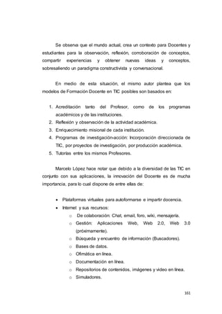 161
Se observa que el mundo actual, crea un contexto para Docentes y
estudiantes para la observación, reflexión, corroboración de conceptos,
compartir experiencias y obtener nuevas ideas y conceptos,
sobresaliendo un paradigma constructivista y conversacional.
En medio de esta situación, el mismo autor plantea que los
modelos de Formación Docente en TIC posibles son basados en:
1. Acreditación tanto del Profesor, como de los programas
académicos y de las instituciones.
2. Reflexión y observación de la actividad académica.
3. Enriquecimiento misional de cada institución.
4. Programas de investigación-acción: Incorporación direccionada de
TIC, por proyectos de investigación, por producción académica.
5. Tutorías entre los mismos Profesores.
Marcelo López hace notar que debido a la diversidad de las TIC en
conjunto con sus aplicaciones, la innovación del Docente es de mucha
importancia, para lo cual dispone de entre ellas de:
 Plataformas virtuales para autoformarse e impartir docencia.
 Internet y sus recursos:
o De colaboración: Chat, email, foro, wiki, mensajería.
o Gestión: Aplicaciones Web, Web 2.0, Web 3.0
(próximamente).
o Búsqueda y encuentro de información (Buscadores).
o Bases de datos.
o Ofimática en línea.
o Documentación en línea.
o Repositorios de contenidos, imágenes y video en línea.
o Simuladores.
 
