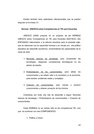 164
Existen también otros estándares internacionales que se pueden
disponer en el Anexo 41.
Normas UNESCO sobre Competencias en TIC para Docentes
UNESCO (2008) propone en su proyecto de las NORMAS
UNESCO sobre Competencias en TIC para Docentes (NUCTICD), tres
ENFOQUES relacionados a la reforma educativa para el presente siglo,
que se relacionan con la capacidad humana y se vincula con una política
educativa de desarrollo económico, incrementando las capacidades de la
mano de obra:
1. Nociones básicas de tecnología, para comprender las
tecnologías, integrando competencias tecnológicas en los
planes de estudio.
2. Profundización de los conocimientos, para utilizar los
conocimientos y así añadir valor a la sociedad y a la economía,
para resolver problemas reales y complejos.
3. Creación de conocimientos, para innovar y producir
conocimientos y obtener provecho de los mismos.
Creándose por ende una ruta de desarrollo a seguir: Nociones
básicas de tecnología > Profundización de conocimientos > Creación de
conocimientos.
Estas NORMAS no se centran sólo en las competencias TIC, sino
que se combinan con seis COMPONENTES:
1. Política y Visión.
 