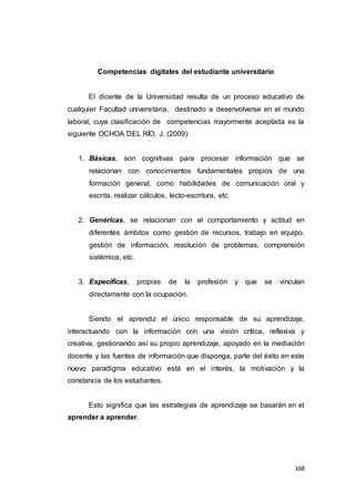 168
Competencias digitales del estudiante universitario
El dicente de la Universidad resulta de un proceso educativo de
cualquier Facultad universitaria, destinado a desenvolverse en el mundo
laboral, cuya clasificación de competencias mayormente aceptada es la
siguiente OCHOA DEL RÍO, J. (2009):
1. Básicas, son cognitivas para procesar información que se
relacionan con conocimientos fundamentales propios de una
formación general, como habilidades de comunicación oral y
escrita, realizar cálculos, lecto-escritura, etc.
2. Genéricas, se relacionan con el comportamiento y actitud en
diferentes ámbitos como gestión de recursos, trabajo en equipo,
gestión de información, resolución de problemas, comprensión
sistémica, etc.
3. Específicas, propias de la profesión y que se vinculan
directamente con la ocupación.
Siendo el aprendiz el único responsable de su aprendizaje,
interactuando con la información con una visión crítica, reflexiva y
creativa, gestionando así su propio aprendizaje, apoyado en la mediación
docente y las fuentes de información que disponga, parte del éxito en este
nuevo paradigma educativo está en el interés, la motivación y la
constancia de los estudiantes.
Esto significa que las estrategias de aprendizaje se basarán en el
aprender a aprender.
 