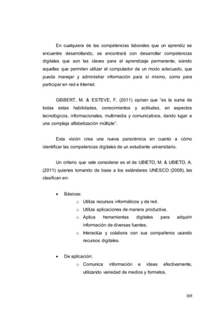 169
En cualquiera de las competencias laborales que un aprendiz se
encuentre desarrollando, se encontrará con desarrollar competencias
digitales que son las claves para el aprendizaje permanente, siendo
aquellas que permiten utilizar el computador de un modo adecuado, que
pueda manejar y administrar información para sí mismo, como para
participar en red e Internet.
GISBERT, M. & ESTEVE, F. (2011) opinan que “es la suma de
todas estas habilidades, conocimientos y actitudes, en aspectos
tecnológicos, informacionales, multimedia y comunicativos, dando lugar a
una compleja alfabetización múltiple”.
Esta visión crea una nueva panorámica en cuanto a cómo
identificar las competencias digitales de un estudiante universitario.
Un criterio que vale considerar es el de UBIETO, M. & UBIETO, A.
(2011) quienes tomando de base a los estándares UNESCO (2008), las
clasifican en:
 Básicas:
o Utiliza recursos informáticos y de red.
o Utiliza aplicaciones de manera productiva.
o Aplica herramientas digitales para adquirir
información de diversas fuentes.
o Interactúa y colabora con sus compañeros usando
recursos digitales.
 De aplicación:
o Comunica información e ideas efectivamente,
utilizando variedad de medios y formatos.
 