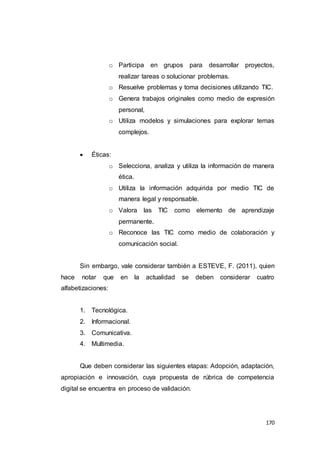 170
o Participa en grupos para desarrollar proyectos,
realizar tareas o solucionar problemas.
o Resuelve problemas y toma decisiones utilizando TIC.
o Genera trabajos originales como medio de expresión
personal,
o Utiliza modelos y simulaciones para explorar temas
complejos.
 Éticas:
o Selecciona, analiza y utiliza la información de manera
ética.
o Utiliza la información adquirida por medio TIC de
manera legal y responsable.
o Valora las TIC como elemento de aprendizaje
permanente.
o Reconoce las TIC como medio de colaboración y
comunicación social.
Sin embargo, vale considerar también a ESTEVE, F. (2011), quien
hace notar que en la actualidad se deben considerar cuatro
alfabetizaciones:
1. Tecnológica.
2. Informacional.
3. Comunicativa.
4. Multimedia.
Que deben considerar las siguientes etapas: Adopción, adaptación,
apropiación e innovación, cuya propuesta de rúbrica de competencia
digital se encuentra en proceso de validación.
 