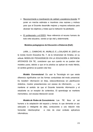 172
 Reconocimiento e incentivación de calidad y excelencia docente: El
poner en marcha estímulos e incentivos crea razones y motivos
para que el Docente desarrolle mejores y mayores esfuerzos para
alcanzar los objetivos y metas que la institución ha planteado.
 El profesorado y el EEES: Hace referencia al recurso humano de
todo ente educativo, siendo un eje vital y determinante.
Modelos pedagógicos de Educación a Distancia (EaD)
LARA, J., CAMACHO, M., MURILLO, E. y SALAZAR, M. (2007) en
la revista Acción Educativa No. 7, de la Universidad de Sinaloa, en su
artículo MODELOS PEDAGÓGICOS EN LA EDUCACIÓN A DISTANCIA
APOYADOS EN TIC, consideran que aun cuando no se puedan citar
modelos puros, debido a que en la práctica se aplican de modo híbrido,
en sentido genérico se pueden citar tres:
Modelo Convencional: Es usar la Tecnología sin que exista
diferencia significativa con las formas conductistas del modo presencial.
Es transferir información en línea, videoconferencias sin planificación
didáctica, mostrar presentaciones con exceso de información, …. ; se
mantiene el sentido de que el Docente transmite información y el
estudiante es un receptor de contenidos. El aprendizaje se mantiene
memorístico, con escasa interacción social.
Modelo de Redes de Conocimiento: Las TIC lleva al ser
humano a la adaptación del espacio y tiempo, lo que demanda un uso
adecuado e inteligente de ellas, conduciendo a una relación más
horizontal, interdisciplinar a más de crear contexto aplicativos
informáticos.
 