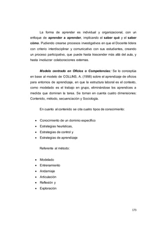 173
La forma de aprender es individual y organizacional, con un
enfoque de aprender a aprender, implicando el saber qué y el saber
cómo. Pudiendo crearse procesos investigativos en que el Docente lidera
con criterio interdisciplinar y comunicativo con sus estudiantes, creando
un proceso participativo, que puede hasta trascender más allá del aula, y
hasta involucrar colaboraciones externas.
Modelo centrado en Oficios o Competencias: Se lo conceptúa
en base al modelo de COLLINS, A. (1998) sobre el aprendizaje de oficios
para entornos de aprendizaje, en que la estructura laboral es el contexto,
como modelado es el trabajo en grupo, eliminándose los aprendices a
medida que dominan la tarea. Se toman en cuenta cuatro dimensiones:
Contenido, método, secuenciación y Sociología.
En cuanto al contenido se cita cuatro tipos de conocimiento:
 Conocimiento de un dominio específico
 Estrategias heurísticas,
 Estrategias de control y
 Estrategias de aprendizaje
Referente al método:
 Modelado
 Entrenamiento
 Andamiaje
 Articulación
 Reflexión y
 Exploración
 