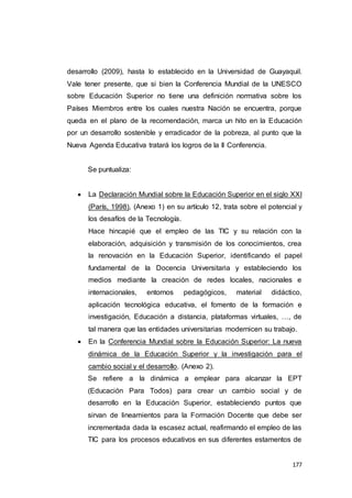 177
desarrollo (2009), hasta lo establecido en la Universidad de Guayaquil.
Vale tener presente, que si bien la Conferencia Mundial de la UNESCO
sobre Educación Superior no tiene una definición normativa sobre los
Países Miembros entre los cuales nuestra Nación se encuentra, porque
queda en el plano de la recomendación, marca un hito en la Educación
por un desarrollo sostenible y erradicador de la pobreza, al punto que la
Nueva Agenda Educativa tratará los logros de la II Conferencia.
Se puntualiza:
 La Declaración Mundial sobre la Educación Superior en el siglo XXI
(París, 1998), (Anexo 1) en su artículo 12, trata sobre el potencial y
los desafíos de la Tecnología.
Hace hincapié que el empleo de las TIC y su relación con la
elaboración, adquisición y transmisión de los conocimientos, crea
la renovación en la Educación Superior, identificando el papel
fundamental de la Docencia Universitaria y estableciendo los
medios mediante la creación de redes locales, nacionales e
internacionales, entornos pedagógicos, material didáctico,
aplicación tecnológica educativa, el fomento de la formación e
investigación, Educación a distancia, plataformas virtuales, …, de
tal manera que las entidades universitarias modernicen su trabajo.
 En la Conferencia Mundial sobre la Educación Superior: La nueva
dinámica de la Educación Superior y la investigación para el
cambio social y el desarrollo. (Anexo 2).
Se refiere a la dinámica a emplear para alcanzar la EPT
(Educación Para Todos) para crear un cambio social y de
desarrollo en la Educación Superior, estableciendo puntos que
sirvan de lineamientos para la Formación Docente que debe ser
incrementada dada la escasez actual, reafirmando el empleo de las
TIC para los procesos educativos en sus diferentes estamentos de
 