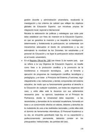 178
gestión docente y administración universitaria, recalcando la
investigación y los criterios de calidad que reflejen los objetivos
globales de Educación Superior, con iniciativas propias de
integración local, regional e internacional.
Recalca la elaboración de políticas y estrategias que cada país
debe establecer con fines de inversión en la Educación Superior,
en que se garantice la inversión y se respalde la investigación,
determinando y fortaleciendo la participación, se contrarreste con
mecanismos adecuados el éxodo de competencias y su vez
estimulando la movilidad de los Docentes, los estudiantes y el
personal de Educación y se logre la participación activa estudiantil
en el mundo universitario.
 En el Registro Oficial No. 298 (ver Anexo 3) de nuestro país, que
se refiere a la Ley Orgánica de Educación Superior, se resalta
como fines a la producción científica y la promoción de la
transferencia e innovación tecnológica, junto al fomento y
ejecución de programas de investigación científica, tecnológica y
pedagógica, y en base a Principios del Sistema y Funciones, regir
integralmente a las instituciones y demás componentes del sistema
educativo, de modo que su funcionamiento garantice el derecho a
la Educación de cualquier ciudadano, con todas las exigencias del
caso, y entre ellas está la docencia con sus aditamentos
necesarios para su ejercicio, basándose en el Principio de
Pertinencia, donde la Universidad debe responder a las
necesidades y demandas de la sociedad ecuatoriana, formando en
base a un conocimiento efectivo en valores, deberes y derechos de
la ciudadanía de cara a las realidades nacionales, y entre ellas está
el dominio de herramientas informáticas. El Personal Académico a
su vez, se encuentra garantizado bajo ley, en su capacitación y
perfeccionamiento permanente, debiendo constar en los
presupuestos institucionales, las partidas del caso.
 