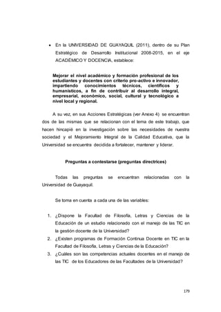 179
 En la UNIVERSIDAD DE GUAYAQUIL (2011), dentro de su Plan
Estratégico de Desarrollo Institucional 2008-2015, en el eje
ACADÉMICO Y DOCENCIA, establece:
Mejorar el nivel académico y formación profesional de los
estudiantes y docentes con criterio pro-activo e innovador,
impartiendo conocimientos técnicos, científicos y
humanísticos, a fin de contribuir al desarrollo integral,
empresarial, económico, social, cultural y tecnológico a
nivel local y regional.
A su vez, en sus Acciones Estratégicas (ver Anexo 4) se encuentran
dos de las mismas que se relacionan con el tema de este trabajo, que
hacen hincapié en la investigación sobre las necesidades de nuestra
sociedad y el Mejoramiento Integral de la Calidad Educativa, que la
Universidad se encuentra decidida a fortalecer, mantener y liderar.
Preguntas a contestarse (preguntas directrices)
Todas las preguntas se encuentran relacionadas con la
Universidad de Guayaquil.
Se toma en cuenta a cada una de las variables:
1. ¿Dispone la Facultad de Filosofía, Letras y Ciencias de la
Educación de un estudio relacionado con el manejo de las TIC en
la gestión docente de la Universidad?
2. ¿Existen programas de Formación Continua Docente en TIC en la
Facultad de Filosofía, Letras y Ciencias de la Educación?
3. ¿Cuáles son las competencias actuales docentes en el manejo de
las TIC de los Educadores de las Facultades de la Universidad?
 