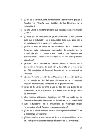 180
4. ¿Cuál es la infraestructura, equipamiento y servicios que provee la
Facultad de Filosofía para facilidad de los Docentes de la
Universidad?
5. ¿Cómo valora el Personal Docente sus necesidades de Formación
en TIC?
6. ¿Cuáles son las competencias profesionales en TIC del presente
siglo que el Educador de la Universidad debe tener para con la
sociedad ecuatoriana y el mundo globalizado?
7. ¿Existe a nivel de áreas en las Facultades de la Universidad,
Proyectos entre asignaturas, intercambio de experiencias de
aprendizaje y/o conocimientos en comunidad de Docentes por
cualquier medio, relacionados al empleo de las TIC en los procesos
educativos?
8. ¿Existen en la Facultad de Filosofía, Letras y Ciencias de la
Educación, estrategias de captación y desarrollo en el manejo de
las TIC orientadas al Personal Docente de la Universidad de
Guayaquil?
9. ¿En qué forma la creación de un Programa de Educación Continua
en el Manejo de las TIC para Docentes de la Universidad,
mejorará el desempeño profesional en la gestión docente?
10. ¿Cuál es la visión en torno al uso de las TIC por parte de los
Educadores de las Facultades de la Universidad, en los procesos
de aprendizaje?
11. ¿Se realizan actividades didácticas con TIC por parte de los
Docente en las aulas de clase de las Facultades de la Universidad?
12. ¿Los Educadores de la Universidad de Guayaquil utilizan
herramientas Web 2.0 en sus procesos educativos?
13. ¿Cuál es la actitud docente frente a la incorporación de las TIC en
la enseñanza universitaria?
14. ¿Cómo catalizar el cambio del rol docente al uso cotidiano de las
TIC en la gestión docente de los Educadores de la Universidad?
 