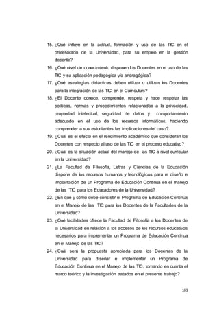 181
15. ¿Qué influye en la actitud, formación y uso de las TIC en el
profesorado de la Universidad, para su empleo en la gestión
docente?
16. ¿Qué nivel de conocimiento disponen los Docentes en el uso de las
TIC y su aplicación pedagógica y/o andragógica?
17. ¿Qué estrategias didácticas deben utilizar o utilizan los Docentes
para la integración de las TIC en el Curriculum?
18. ¿El Docente conoce, comprende, respeta y hace respetar las
políticas, normas y procedimientos relacionados a la privacidad,
propiedad intelectual, seguridad de datos y comportamiento
adecuado en el uso de los recursos informáticos, haciendo
comprender a sus estudiantes las implicaciones del caso?
19. ¿Cuál es el efecto en el rendimiento académico que consideran los
Docentes con respecto al uso de las TIC en el proceso educativo?
20. ¿Cuál es la situación actual del manejo de las TIC a nivel curricular
en la Universidad?
21. ¿La Facultad de Filosofía, Letras y Ciencias de la Educación
dispone de los recursos humanos y tecnológicos para el diseño e
implantación de un Programa de Educación Continua en el manejo
de las TIC para los Educadores de la Universidad?
22. ¿En qué y cómo debe consistir el Programa de Educación Continua
en el Manejo de las TIC para los Docentes de la Facultades de la
Universidad?
23. ¿Qué facilidades ofrece la Facultad de Filosofía a los Docentes de
la Universidad en relación a los accesos de los recursos educativos
necesarios para implementar un Programa de Educación Continua
en el Manejo de las TIC?
24. ¿Cuál será la propuesta apropiada para los Docentes de la
Universidad para diseñar e implementar un Programa de
Educación Continua en el Manejo de las TIC, tomando en cuenta el
marco teórico y la investigación tratados en el presente trabajo?
 