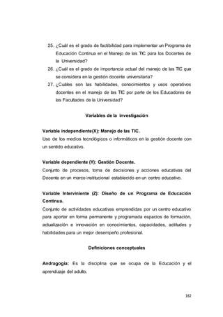 182
25. ¿Cuál es el grado de factibilidad para implementar un Programa de
Educación Continua en el Manejo de las TIC para los Docentes de
la Universidad?
26. ¿Cuál es el grado de importancia actual del manejo de las TIC que
se considera en la gestión docente universitaria?
27. ¿Cuáles son las habilidades, conocimientos y usos operativos
docentes en el manejo de las TIC por parte de los Educadores de
las Facultades de la Universidad?
Variables de la investigación
Variable independiente(X): Manejo de las TIC.
Uso de los medios tecnológicos o informáticos en la gestión docente con
un sentido educativo.
Variable dependiente (Y): Gestión Docente.
Conjunto de procesos, toma de decisiones y acciones educativas del
Docente en un marco institucional establecido en un centro educativo.
Variable Interviniente (Z): Diseño de un Programa de Educación
Continua.
Conjunto de actividades educativas emprendidas por un centro educativo
para aportar en forma permanente y programada espacios de formación,
actualización e innovación en conocimientos, capacidades, actitudes y
habilidades para un mejor desempeño profesional.
Definiciones conceptuales
Andragogía: Es la disciplina que se ocupa de la Educación y el
aprendizaje del adulto.
 