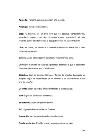 183
Aprendiz: Persona que aprende algún arte u oficio.
Axiología: Teoría de los valores.
Blog: O bitácora, es un sitio web que se actualiza periódicamente,
recopilando textos o artículos de varios actores, apareciendo el más
reciente, donde el autor decide si deja publicado o no su contribución.
Chat: O charla, se refiere a la comunicación escrita entre dos o más
personas en una red.
Criterio: Juicio para discernir, clasificar o relacionar una cosa.
Currículo: Conjunto de estudios y prácticas destinado a que el estudiante
desarrolle plenamente sus posibilidades.
Didáctica: Son las diversas técnicas y formas de enseñar, las cuales se
adaptan según las necesidades de los alumnos o las circunstancias. Es el
arte de enseñar.
Docente: Quien se dedica profesionalmente a la enseñanza.
EaD: Siglas de Educación a Distancia.
Educación: Acción y efecto de educar.
FID: Siglas de Formación Inicial Docente.
Formación: Acción y efecto de formar o formarse.
Fundamentación: Establecimiento o aseguramiento de algo.
 