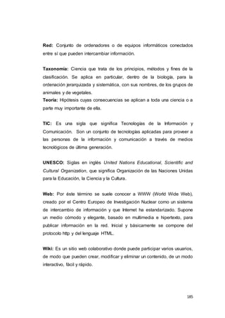 185
Red: Conjunto de ordenadores o de equipos informáticos conectados
entre sí que pueden intercambiar información.
Taxonomía: Ciencia que trata de los principios, métodos y fines de la
clasificación. Se aplica en particular, dentro de la biología, para la
ordenación jerarquizada y sistemática, con sus nombres, de los grupos de
animales y de vegetales.
Teoría: Hipótesis cuyas consecuencias se aplican a toda una ciencia o a
parte muy importante de ella.
TIC: Es una sigla que significa Tecnologías de la Información y
Comunicación. Son un conjunto de tecnologías aplicadas para proveer a
las personas de la información y comunicación a través de medios
tecnológicos de última generación.
UNESCO: Siglas en inglés United Nations Educational, Scientific and
Cultural Organization, que significa Organización de las Naciones Unidas
para la Educación, la Ciencia y la Cultura.
Web: Por éste término se suele conocer a WWW (World Wide Web),
creado por el Centro Europeo de Investigación Nuclear como un sistema
de intercambio de información y que Internet ha estandarizado. Supone
un medio cómodo y elegante, basado en multimedia e hipertexto, para
publicar información en la red. Inicial y básicamente se compone del
protocolo http y del lenguaje HTML.
Wiki: Es un sitio web colaborativo donde puede participar varios usuarios,
de modo que pueden crear, modificar y eliminar un contenido, de un modo
interactivo, fácil y rápido.
 