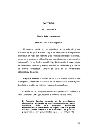 186
CAPÍTULO III
METODOLOGÍA
Diseño de la investigación
Modalidad de la Investigación
El presente trabajo por su naturaleza, se ha enfocado como
modalidad de Proyecto Factible, porque ha presentado un enfoque cuali-
cuantitativo, en razón del problema y los objetivos a conseguir y además,
porque en el proceso se utilizan técnicas cualitativas para la comprensión
y descripción de los hechos, orientándolos básicamente al conocimiento
de una realidad dinámica y holística, evitando las mediciones y el uso de
las técnicas estadísticas. También se ubica en las modalidades
bibliográfica y de campo.
Proyecto Factible: Es aquel que se puede ejecutar en base a una
investigación, elaboración y desarrollo de un modelo viable con el objetivo
de solucionar problemas y atender necesidades específicas.
En el Manual de Trabajos de Grado de Especialización y Maestría y
Tesis Doctorales, UPEL (2006) define al Proyecto Factible como:
El Proyecto Factible consiste en la investigación,
elaboración y desarrollo de una propuesta de un modelo
operativo viable para solucionar problemas,
requerimientos o necesidades de organizaciones o grupos
sociales; puede referirse a la formulación de políticas,
programas, tecnologías, métodos o procesos. (Página 13).
 