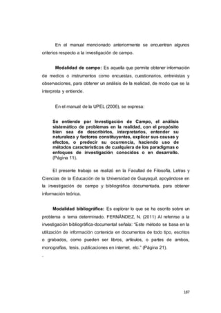 187
En el manual mencionado anteriormente se encuentran algunos
criterios respecto a la investigación de campo.
Modalidad de campo: Es aquella que permite obtener información
de medios o instrumentos como encuestas, cuestionarios, entrevistas y
observaciones, para obtener un análisis de la realidad, de modo que se la
interpreta y entiende.
En el manual de la UPEL (2006), se expresa:
Se entiende por Investigación de Campo, el análisis
sistemático de problemas en la realidad, con el propósito
bien sea de describirlos, interpretarlos, entender su
naturaleza y factores constituyentes, explicar sus causas y
efectos, o predecir su ocurrencia, haciendo uso de
métodos característicos de cualquiera de los paradigmas o
enfoques de investigación conocidos o en desarrollo.
(Página 11).
El presente trabajo se realizó en la Facultad de Filosofía, Letras y
Ciencias de la Educación de la Universidad de Guayaquil, apoyándose en
la investigación de campo y bibliográfica documentada, para obtener
información teórica.
Modalidad bibliográfica: Es explorar lo que se ha escrito sobre un
problema o tema determinado. FERNÁNDEZ, N. (2011) Al referirse a la
investigación bibliográfica-documental señala: “Este método se basa en la
utilización de información contenida en documentos de todo tipo, escritos
o grabados, como pueden ser libros, artículos, o partes de ambos,
monografías, tesis, publicaciones en internet, etc.” (Página 21).
.
 