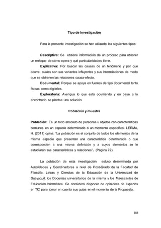188
Tipo de Investigación
Para la presente investigación se han utilizado los siguientes tipos:
Descriptiva: Se obtiene información de un proceso para obtener
un enfoque de cómo opera y qué particularidades tiene.
Explicativa: Por buscar las causas de un fenómeno y por qué
ocurre, cuáles son sus variantes influyentes y sus interrelaciones de modo
que se obtienen las relaciones causa-efecto.
Documental: Porque se apoya en fuentes de tipo documental tanto
físicas como digitales.
Exploratoria: Averigua lo que está ocurriendo y en base a lo
encontrado se plantea una solución.
Población y muestra
Población: Es un todo absoluto de personas u objetos con características
comunes en un espacio determinado o un momento específico. LERMA,
H. (2011) opina: “La población es el conjunto de todos los elementos de la
misma especie que presentan una característica determinada o que
corresponden a una misma definición y a cuyos elementos se le
estudiarán sus características y relaciones”. (Página 72).
La población de esta investigación estuvo determinada por
Autoridades y Coordinadores a nivel de Post-Grado de la Facultad de
Filosofía, Letras y Ciencias de la Educación de la Universidad de
Guayaquil, los Docentes universitarios de la misma y los Maestrantes de
Educación Informática. Se consideró disponer de opiniones de expertos
en TIC para tomar en cuenta sus guías en el momento de la Propuesta.
 