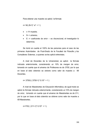 190
Para obtener una muestra se aplicó la fórmula:
n= N/( (N-1)* e2 + 1 )
 n  muestra.
 N -> universo.
 E -> coeficiente de error – es discrecional, el investigador lo
determina.
Se tomó en cuenta el 100% de las personas para el caso de las
primeras Autoridades de Post-Grado de la Facultad de Filosofía y los
Consultores Externos, a quienes se les aplicó entrevistas.
A nivel de Docentes de la Universidad, se aplicó la fórmula
indicada anteriormente, considerando un 10% de margen de error,
tomando en cuenta que el universo de Profesores es de 3750, por lo que
en base al dato obtenido se obtiene como valor de muestra a 98
Docentes.
n= 3750/( ( 3750-1)* 0.102 + 1 )
A nivel de Maestrantes de Educación Informática, de igual modo se
aplicó la fórmula indicada anteriormente, considerando un 10% de margen
de error, tomando en cuenta que el universo de Maestrantes es de 211,
por lo que en base al dato obtenido se obtiene como valor de muestra a
69 Maestrantes.
n=170/( ( 211-1)* 0.102 + 1 )
 