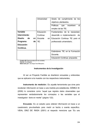 194
Universidad Grado de cumplimiento de los
objetivos planteados.
Políticas que incentiven el
empleo de las TIC.
Variable
Interviniente:
Diseño de un
Programa de
Educación
Continua.
Educación
Continua
Docente en
TIC
Fundamentos de la necesidad,
desarrollo e implementación de
Educación Continua TIC para el
profesorado universitario.
Estándares TIC en la Formación
Docente.
Educación Continua propuesta.
Cuadro 26:Operacionalización de variables.
Fuente: Investigador.
Elaborado por: LSI Jorge Vera Mosquera.
Instrumentos de la investigación
Al ser un Proyecto Factible se diseñaron encuestas y entrevistas
que se aplicaron a la muestra con los respectivos instrumentos.
Instrumento de medición: Es aquella herramienta que sirve para
recolectar información en base a una medida pre-establecida. GÓMEZ, M.
(2006) lo considera como “aquel que registra datos observables que
representan verdaderamente los conceptos o las variables que el
investigador tiene en mente” (página 122).
Encuesta: Es un estudio para obtener información en base a un
cuestionario pre-diseñado para medir un hecho o evento específico.
VIDAL DÍAZ DE RADA (2001) al respecto menciona que “Es una
 