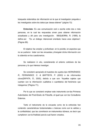 195
búsqueda sistemática de información en la que el investigador pregunta a
los investigados sobre los datos que desea obtener” (página 13).
Entrevista: Es una comunicación oral o escrita entre dos o más
personas, en la cual las respuestas sirven para obtener información
actualizada y útil para una investigación. BISQUERRA, R. (1989), la
define así: “Es un diálogo intencional orientado hacia unos objetivos”.
(Página 88).
El objetivo fue ampliar y profundizar, en lo posible, en aspectos que
no se pudieron tratar con las encuestas y triangular dicha información con
lo obtenido en los cuestionarios.
Se realizaron in situ, considerando el entorno cotidiano de las
personas y lo que interesa investigar.
Se consideró apropiado el muestreo de sujetos tipo HERNÁNDEZ,
R., FERNÁNDEZ, C. & BAPTISTA, P. (2003) o de informantes
clave(ZAPATA, Ó., 2005), debido a que son: “Aquellos sujetos que
cuentan con la información cualitativa o cuantitativa del fenómeno que
indagamos.”(Página 71).
Por lo que se consideró emplear este instrumento con las Primeras
Autoridades del Post-Grado de Filosofía, al igual que con los Consultores
Externos.
Tanto el instrumento de la encuesta como de la entrevista han
contenido características fundamentales o básicas como son la validez y
la confiabilidad, que las convirtieron en instrumentos idóneos, es decir que
cumplieron con la finalidad para la cual fueron creados.
 