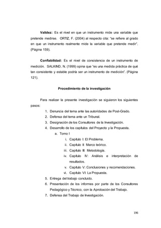 196
Validez: Es el nivel en que un instrumento mide una variable que
pretende medirse. ORTIZ, F. (2004) al respecto cita: “se refiere al grado
en que un instrumento realmente mide la variable que pretende medir”.
(Página 159).
Confiabilidad: Es el nivel de consistencia de un instrumento de
medición. SALKIND, N. (1999) opina que “es una medida práctica de qué
tan consistente y estable podría ser un instrumento de medición”. (Página
121).
Procedimiento de la investigación
Para realizar la presente investigación se siguieron los siguientes
pasos:
1. Denuncia del tema ante las autoridades de Post-Grado.
2. Defensa del tema ante un Tribunal.
3. Designación de los Consultores de la Investigación.
4. Desarrollo de los capítulos del Proyecto y la Propuesta.
a. Tomo I
i. Capítulo I: El Problema.
ii. Capítulo II: Marco teórico.
iii. Capítulo III: Metodología.
iv. Capítulo IV: Análisis e interpretación de
resultados.
v. Capítulo V: Conclusiones y recomendaciones.
vi. Capítulo VI: La Propuesta.
5. Entrega del trabajo concluido.
6. Presentación de los informes por parte de los Consultores
Pedagógico y Técnico, con la Aprobación del Trabajo.
7. Defensa del Trabajo de Investigación.
 