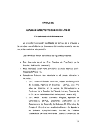 197
CAPÍTULO IV
ANÁLISIS E INTERPRETACIÓN DE RESULTADOS
Procesamiento de la información
La presente investigación ha utilizado las técnicas de la encuesta y
la entrevista, con el objetivo de disponer de información necesaria para su
respectivo análisis e interpretación.
Las entrevistas fueron aplicadas a las siguientes personas:
 Dra. Jeannette Yerovi de Orta, Directora de Post-Grado de la
Facultad de Filosofía (Anexo 45).
 MSc. Francisco Morán Peña, Director de Carreras Técnicas Semi-
Presencial (Anexo 46).
 Consultores Externos con experticia en el campo educativo e
informático:
o MSc. Francisco Roberto Silva Vera, Máster en Investigación
de Mercado, Ingeniero en Sistemas – ESPOL, once (11)
años de docencia en la carrera de Mercadotecnia y
Publicidad de la Facultad de Filosofía, Letras y Ciencias de
la Educación de la Universidad de Guayaquil. (Anexo 47).
o MSc. Milton Rafael Maridueña Arroyabe, Ingeniero en
Computación, ESPOL, Experiencia profesional en el
Departamento de Desarrollo de Sistemas, M. I. Municipio de
Guayaquil, Coordinación académica-Carrera de Ingeniería
en Sistemas Computacionales- Facultad de Ciencias
Matemáticas y Físicas y Master en Docencia, Universidad de
 