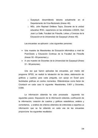 198
o Guayaquil, desarrollando labores actualmente en el
Departamento de Vice-Rectorado (Anexo 48).
o MSc. John Raphael Orellana Tapia, Docente de la unidad
educativa IPAC, experiencia en las entidades LOGOS, San
José La Salle, Facultad de Filosofía, Letras y Ciencias de la
Educación en la Universidad de Guayaquil (Anexo 49).
Las encuestas se aplicaron a las siguientes personas:
 Una muestra de Maestrantes de Educación Informática a nivel de
Post-Grado y Educación Continua de la Facultad de Filosofía
(Anexo 50 - 69 personas) y
 A una muestra de Docentes de la Universidad de Guayaquil (Anexo
51 - 98 personas).
Una vez que fueron aplicadas las encuestas, por medio del
programa SPSS, se realizó la tabulación de los datos, elaboración de
gráficos y cuadros para cada pregunta, con apoyo en Excel para
facilidades gráficas en ciertos momentos. Obteniéndose como factor de
Cronbach en cada caso lo siguiente: Maestrantes, 0.801 y Docentes,
0.906.
La información obtenida ha sido procesada siguiendo los
siguientes pasos: Depuración de la información obtenida, codificación de
la información, creación de cuadros y gráficos estadísticos, análisis y
comentarios, y análisis de criterios obtenidos de entrevistas a expertos.La
información que se ha obtenido en cada una de las encuestas
proporciona los siguientes resultados:
 