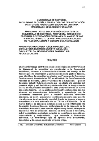 xxvi
UNIVERSIDAD DE GUAYAQUIL
FACULTAD DE FILOSOFÍA, LETRAS Y CIENCIAS DE LA EDUCACIÓN
INSTITUTO DE POSTGRADO Y EDUCACIÓN CONTINUA
MAESTRÍA EN EDUCACIÓN INFORMÁTICA
MANEJO DE LAS TIC EN LA GESTIÓN DOCENTE DE LA
UNIVERSIDAD DE GUAYAQUIL. PROPUESTA: DISEÑO DE UN
PROGRAMA DE EDUCACIÓN CONTINUA EN EL MANEJO DE LAS
TIC PARA EL INSTITUTO DE POST-GRADO DELA FACULTAD
DE FILOSOFÍA, LETRAS Y CIENCIAS DE LA EDUCACIÓN.
AUTOR: VERA MOSQUERA JORGE FRANCISCO, LSI.
CONSULTORA: HURTARES IZURIETA ELENA, MSc.
CONSULTOR: GALINDO MOSQUERA SANTIAGO MSc.
FECHA: JULIO 2013
RESUMEN
El presente trabajo contribuye a que se reconozca en la Universidad
de Guayaquil, la necesidad de concienciar a la Comunidad
Académica, respecto a la importancia e impacto del manejo de las
Tecnologías de Información y Comunicación en la gestión docente,
para identificar la necesidad de diseñar un Programa de Educación
Continua en el Manejo de las TIC en el Instituto de Post-Grado de la
Facultad de Filosofía, Letras y Ciencias de la Educación, para el
Educador actual y futuro, de modo que se adapte a la sociedad del
presente siglo, y así flexibilizar y desarrollar vías de integración de
las TIC en los procesos educativos. Esto crea y desarrolla un nuevo
concepto docente, en su gestión administrativa relacionada con los
sistemas de comunicación, información y aprendizaje que la
Universidad desarrolla para el devenir educativo innovador
constante, es decir, prepararse continuamente para estar acorde
con el avance local, nacional y mundial, donde se impone el avance
informático y el uso adecuado de las TIC en la Educación. En el
marco teórico se considera la relación entre las TIC, Informática y la
Educación Continua Docente, profundizando en lo necesario de la
Informática Educativa, para abarcar el presente y futuro, para que de
acuerdo al nivel de ubicación docente, se lleve a cabo lo necesario,
cubrir necesidades aplicativas actuales de enseñanza, aprendizaje,
reforzamiento y mejoramiento, que demanda la innovación
educativa. La metodología que se aplicará será documental,
descriptiva y de campo, analizada en forma crítica.
TIC Gestión Docente Educación Continua Post-Grado
 