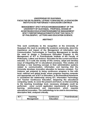 xxvii
UNIVERSIDAD DE GUAYAQUIL
FACULTAD DE FILOSOFÍA, LETRAS Y CIENCIAS DE LA EDUCACIÓN
INSTITUTO DE POSTGRADO Y EDUCACIÓN CONTINUA
MANAGEMENT OFICT INTEACHINGMANAGEMENT OF THE
UNIVERSITY OF GUAYAQUIL. PROPOSAL:DESIGN OF
ACONTINUING EDUCATIONPROGRAMINTHE MANAGEMENT
OFICT FORPOSTGRADUATEINSTITUTEOF THE FACULTY
OF PHILOSOPHY, LETTERS AND EDUCATION SCIENCE.
ABSTRACT
This work contributes to the recognition at the University of
Guayaquil, the need to sensitize the academic community, about the
importance and impact of the Management of Information and
Communication Technologies in Teaching Management to identify
the need to design a Continuous Education Program in the
Management of ICT in Post-Graduate Institute of the Faculty of
Philosophy, Letters and Science Education for the current and future
educator, so it suits the society of this century, adapt and develop
ways of integrating ICT in educational processes. This creates and
develops a new teaching concept, in their administrative systems
related to communication, information and learning that the
University develops innovative education to become constant. For
instance, get prepared to being continuous progress in line with
local, national and global levels, where progress requires computer
and appropriate use of ICT in Education. In the theoretical framework
is considered the relationship among ICT, Information Technology
and Teacher Continuous Education, deepening the educational
computing needs, to cover the present and future, so that according
to the teaching knowledge level, necessary strategies could be
performed, cover current application requirements of teaching,
learning, reinforcement and improvement, which requires
educational innovation. The methodology to be used is documentary,
descriptive field, analyzed critically.
ICT Teaching
Management
Continuous
Education
Post-Graduate
 