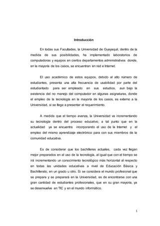1
Introducción
En todas sus Facultades, la Universidad de Guayaquil, dentro de la
medida de sus posibilidades, ha implementado laboratorios de
computadoras y equipos en ciertos departamentos administrativos donde,
en la mayoría de los casos, se encuentran en red e Internet.
El uso académico de estos equipos, debido al alto número de
estudiantes, presenta una alta frecuencia de usabilidad por parte del
estudiantado para ser empleado en sus estudios, aun bajo la
existencia del no manejo del computador en algunas asignaturas, donde
el empleo de la tecnología en la mayoría de los casos, es externo a la
Universidad, si se llega a presentar el requerimiento.
A medida que el tiempo avanza, la Universidad va incrementando
su tecnología dentro del proceso educativo, a tal punto que en la
actualidad ya se encuentra incorporando el uso de la Internet y el
empleo del mismo aprendizaje electrónico para con sus miembros de la
comunidad educativa.
Es de considerar que los bachilleres actuales, cada vez llegan
mejor preparados en el uso de la tecnología, al igual que con el tiempo se
irá incrementando un conocimiento tecnológico más horizontal al respecto
en todas las unidades educativas a nivel de Educación Básica y
Bachillerato, en un grado u otro. Si se considera el mundo profesional que
se prepara y se preparará en la Universidad, es de encontrarse con una
gran cantidad de estudiantes profesionales, que en su gran mayoría, ya
se desenvuelve en TIC y en el mundo informático.
 