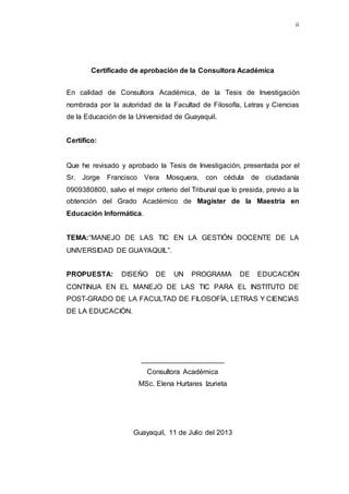 ii
Certificado de aprobación de la Consultora Académica
En calidad de Consultora Académica, de la Tesis de Investigación
nombrada por la autoridad de la Facultad de Filosofía, Letras y Ciencias
de la Educación de la Universidad de Guayaquil.
Certifico:
Que he revisado y aprobado la Tesis de Investigación, presentada por el
Sr. Jorge Francisco Vera Mosquera, con cédula de ciudadanía
0909380800, salvo el mejor criterio del Tribunal que lo presida, previo a la
obtención del Grado Académico de Magíster de la Maestría en
Educación Informática.
TEMA:“MANEJO DE LAS TIC EN LA GESTIÓN DOCENTE DE LA
UNIVERSIDAD DE GUAYAQUIL”.
PROPUESTA: DISEÑO DE UN PROGRAMA DE EDUCACIÓN
CONTINUA EN EL MANEJO DE LAS TIC PARA EL INSTITUTO DE
POST-GRADO DE LA FACULTAD DE FILOSOFÍA, LETRAS Y CIENCIAS
DE LA EDUCACIÓN.
_____________________
Consultora Académica
MSc. Elena Hurtares Izurieta
Guayaquil, 11 de Julio del 2013
 