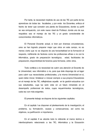 2
Por tanto, la necesidad implícita de uso de las TIC por parte de los
aprendices de todas las facultades, y por ende los Docentes, enfoca el
hecho de tener que concebir una planta de Educadores, donde su perfil
se vea enriquecido, con este nuevo ideal de Profesor, donde uno de sus
respaldos sea el manejo de las TIC y un grado considerable de
conocimientos informáticos.
El Personal Docente actual, si bien por diversas circunstancias,
unos se han logrado preparar mejor que otros en este campo, no es
menos cierto que no se dispone de una horizontalidad en la formación al
respecto, indiferente de factores como las profesiones afines o no con la
Informática, grado de preparación tecnológica, edad, facilidades de
preparación, disponibilidad de horarios para formarse, entre otros.
Todo conlleva a la necesidad de cubrir una atención al Docente de
la Universidad, sea informático o no, para que éste disponga de un lugar
para cubrir sus necesidades profesionales, y la misma Universidad en sí,
quien debe iniciar, fortalecer e innovar siempre a sus propios Educadores
en el manejo de las TIC, reflejándose aquello en la gestión educativa con
sus estudiantes, cuya luz será vista en un futuro inmediato en el
desempeño profesional de éstos, cuyos requerimientos tecnológicos,
cada vez son más exigentes.
El presente trabajo se dispone de los siguientes capítulos:
En el capítulo I se disponen el planteamiento de la investigación, el
problema, su formulación, causas y consecuencias, así como los
objetivos, su justificación e importancia.
En el capítulo II se aborda todo lo referente al marco teórico e
interdisciplinario relacionado a las TIC, Informática y la Educación
 
