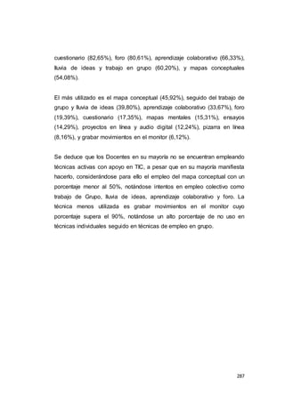 287
cuestionario (82,65%), foro (80,61%), aprendizaje colaborativo (66,33%),
lluvia de ideas y trabajo en grupo (60,20%), y mapas conceptuales
(54,08%).
El más utilizado es el mapa conceptual (45,92%), seguido del trabajo de
grupo y lluvia de ideas (39,80%), aprendizaje colaborativo (33,67%), foro
(19,39%), cuestionario (17,35%), mapas mentales (15,31%), ensayos
(14,29%), proyectos en línea y audio digital (12,24%), pizarra en línea
(8,16%), y grabar movimientos en el monitor (6,12%).
Se deduce que los Docentes en su mayoría no se encuentran empleando
técnicas activas con apoyo en TIC, a pesar que en su mayoría manifiesta
hacerlo, considerándose para ello el empleo del mapa conceptual con un
porcentaje menor al 50%, notándose intentos en empleo colectivo como
trabajo de Grupo, lluvia de ideas, aprendizaje colaborativo y foro. La
técnica menos utilizada es grabar movimientos en el monitor cuyo
porcentaje supera el 90%, notándose un alto porcentaje de no uso en
técnicas individuales seguido en técnicas de empleo en grupo.
 