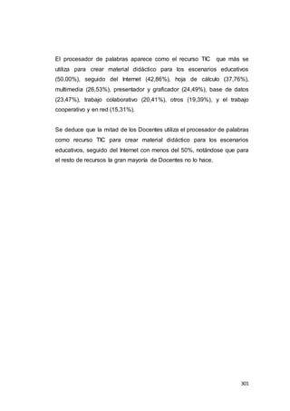 301
El procesador de palabras aparece como el recurso TIC que más se
utiliza para crear material didáctico para los escenarios educativos
(50,00%), seguido del Internet (42,86%), hoja de cálculo (37,76%),
multimedia (26,53%), presentador y graficador (24,49%), base de datos
(23,47%), trabajo colaborativo (20,41%), otros (19,39%), y el trabajo
cooperativo y en red (15,31%).
Se deduce que la mitad de los Docentes utiliza el procesador de palabras
como recurso TIC para crear material didáctico para los escenarios
educativos, seguido del Internet con menos del 50%, notándose que para
el resto de recursos la gran mayoría de Docentes no lo hace.
 