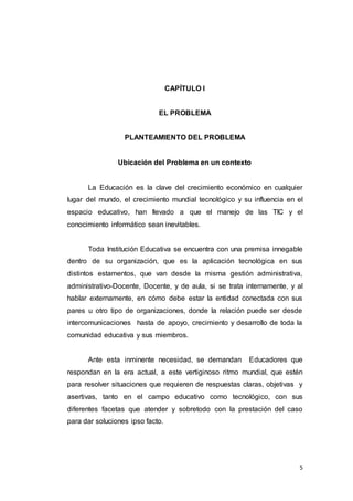 5
CAPÍTULO I
EL PROBLEMA
PLANTEAMIENTO DEL PROBLEMA
Ubicación del Problema en un contexto
La Educación es la clave del crecimiento económico en cualquier
lugar del mundo, el crecimiento mundial tecnológico y su influencia en el
espacio educativo, han llevado a que el manejo de las TIC y el
conocimiento informático sean inevitables.
Toda Institución Educativa se encuentra con una premisa innegable
dentro de su organización, que es la aplicación tecnológica en sus
distintos estamentos, que van desde la misma gestión administrativa,
administrativo-Docente, Docente, y de aula, si se trata internamente, y al
hablar externamente, en cómo debe estar la entidad conectada con sus
pares u otro tipo de organizaciones, donde la relación puede ser desde
intercomunicaciones hasta de apoyo, crecimiento y desarrollo de toda la
comunidad educativa y sus miembros.
Ante esta inminente necesidad, se demandan Educadores que
respondan en la era actual, a este vertiginoso ritmo mundial, que estén
para resolver situaciones que requieren de respuestas claras, objetivas y
asertivas, tanto en el campo educativo como tecnológico, con sus
diferentes facetas que atender y sobretodo con la prestación del caso
para dar soluciones ipso facto.
 
