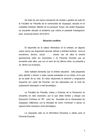 6
Se trata de una nueva concepción de modelo y gestión de aula En
la Facultad de Filosofía de la Universidad de Guayaquil, ubicada en la
ciudadela Salvador Allende de la parroquia Tarqui, del cantón Guayaquil,
se encuentra ubicado el problema que motiva la presente investigación,
para el periodo lectivo 2012-2013.
Situación conflicto
El desarrollo de la cultura informática en la entidad, en algunos
casos marca una disparidad abismal, debido a distintos factores como el
económico, técnico, social, … , siendo uno de ellos la brecha
generacional entre los educandos y el Personal Docente que se
encuentra ante ellos, que con el venir de los últimos años, se presenta y
se afirma con el tiempo.
Esta realidad demanda que el ámbito educativo esté preparado
para atender y educar a estas nuevas juventudes en su medio, en lo que
ya es parte de su vida. En otras situaciones la atención y congruencia
requerida por parte del Docente, son las adecuadas por el nivel de
preparación alcanzado a nivel tecnológico.
La Facultad de Filosofía, Letras y Ciencias de la Educación se
encuentra en este escenario, por lo que debe brindar y otorgar una
Educación Continua en TIC para los Docentes de la Universidad de
Guayaquil, hallándose con la dificultad de cómo “combinar” o ubicar, el
espacio tanto educativo como tecnológico.
La respuesta está en la Informática Educativa a utilizar para el
Personal Docente.
 