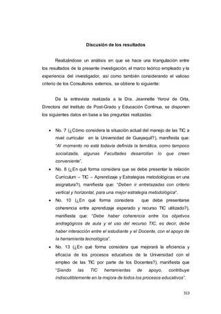313
Discusión de los resultados
Realizándose un análisis en que se hace una triangulación entre
los resultados de la presente investigación, el marco teórico empleado y la
experiencia del investigador, así como también considerando el valioso
criterio de los Consultores externos, se obtiene lo siguiente:
De la entrevista realizada a la Dra. Jeannette Yerovi de Orta,
Directora del Instituto de Post-Grado y Educación Continua, se disponen
los siguientes datos en base a las preguntas realizadas:
 No. 7 (¿Cómo considera la situación actual del manejo de las TIC a
nivel curricular en la Universidad de Guayaquil?), manifiesta que:
“Al momento no está todavía definida la temática, como tampoco
socializada, algunas Facultades desarrollan lo que creen
conveniente”.
 No. 8 (¿En qué forma considera que se debe presentar la relación
Curriculum – TIC – Aprendizaje y Estrategias metodológicas en una
asignatura?), manifiesta que: “Deben ir entrelazadas con criterio
vertical y horizontal, para una mejor estrategia metodológica“.
 No. 10 (¿En qué forma considera que debe presentarse
coherencia entre aprendizaje esperado y recurso TIC utilizado?),
manifiesta que: “Debe haber coherencia entre los objetivos
andragógicos de aula y el uso del recurso TIC, es decir, debe
haber interacción entre el estudiante y el Docente, con el apoyo de
la herramienta tecnológica”.
 No. 13 (¿En qué forma considera que mejorará la eficiencia y
eficacia de los procesos educativos de la Universidad con el
empleo de las TIC por parte de los Docentes?), manifiesta que
“Siendo las TIC herramientas de apoyo, contribuye
indiscutiblemente en la mejora de todos los procesos educativos”.
 