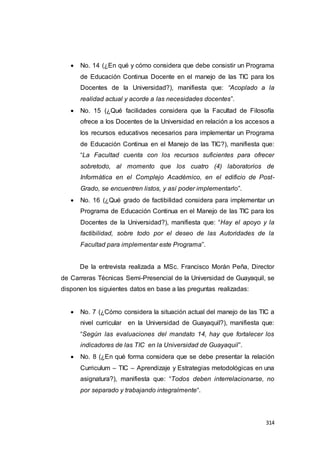 314
 No. 14 (¿En qué y cómo considera que debe consistir un Programa
de Educación Continua Docente en el manejo de las TIC para los
Docentes de la Universidad?), manifiesta que: “Acoplado a la
realidad actual y acorde a las necesidades docentes”.
 No. 15 (¿Qué facilidades considera que la Facultad de Filosofía
ofrece a los Docentes de la Universidad en relación a los accesos a
los recursos educativos necesarios para implementar un Programa
de Educación Continua en el Manejo de las TIC?), manifiesta que:
“La Facultad cuenta con los recursos suficientes para ofrecer
sobretodo, al momento que los cuatro (4) laboratorios de
Informática en el Complejo Académico, en el edificio de Post-
Grado, se encuentren listos, y así poder implementarlo”.
 No. 16 (¿Qué grado de factibilidad considera para implementar un
Programa de Educación Continua en el Manejo de las TIC para los
Docentes de la Universidad?), manifiesta que: “Hay el apoyo y la
factibilidad, sobre todo por el deseo de las Autoridades de la
Facultad para implementar este Programa”.
De la entrevista realizada a MSc. Francisco Morán Peña, Director
de Carreras Técnicas Semi-Presencial de la Universidad de Guayaquil, se
disponen los siguientes datos en base a las preguntas realizadas:
 No. 7 (¿Cómo considera la situación actual del manejo de las TIC a
nivel curricular en la Universidad de Guayaquil?), manifiesta que:
“Según las evaluaciones del mandato 14, hay que fortalecer los
indicadores de las TIC en la Universidad de Guayaquil”.
 No. 8 (¿En qué forma considera que se debe presentar la relación
Curriculum – TIC – Aprendizaje y Estrategias metodológicas en una
asignatura?), manifiesta que: “Todos deben interrelacionarse, no
por separado y trabajando integralmente“.
 